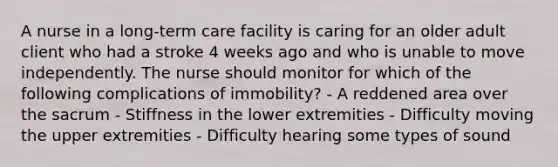 A nurse in a long-term care facility is caring for an older adult client who had a stroke 4 weeks ago and who is unable to move independently. The nurse should monitor for which of the following complications of immobility? - A reddened area over the sacrum - Stiffness in the lower extremities - Difficulty moving the upper extremities - Difficulty hearing some types of sound