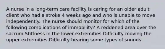 A nurse in a long-term care facility is caring for an older adult client who had a stroke 4 weeks ago and who is unable to move independently. The nurse should monitor for which of the following complications of immobility? A reddened area over the sacrum Stiffness in the lower extremities Difficulty moving the upper extremities Difficulty hearing some types of sounds