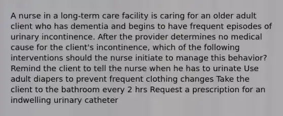 A nurse in a long-term care facility is caring for an older adult client who has dementia and begins to have frequent episodes of urinary incontinence. After the provider determines no medical cause for the client's incontinence, which of the following interventions should the nurse initiate to manage this behavior? Remind the client to tell the nurse when he has to urinate Use adult diapers to prevent frequent clothing changes Take the client to the bathroom every 2 hrs Request a prescription for an indwelling urinary catheter