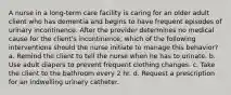 A nurse in a long-term care facility is caring for an older adult client who has dementia and begins to have frequent episodes of urinary incontinence. After the provider determines no medical cause for the client's incontinence, which of the following interventions should the nurse initiate to manage this behavior? a. Remind the client to tell the nurse when he has to urinate. b. Use adult diapers to prevent frequent clothing changes. c. Take the client to the bathroom every 2 hr. d. Request a prescription for an indwelling urinary catheter.