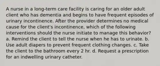 A nurse in a long-term care facility is caring for an older adult client who has dementia and begins to have frequent episodes of urinary incontinence. After the provider determines no medical cause for the client's incontinence, which of the following interventions should the nurse initiate to manage this behavior? a. Remind the client to tell the nurse when he has to urinate. b. Use adult diapers to prevent frequent clothing changes. c. Take the client to the bathroom every 2 hr. d. Request a prescription for an indwelling urinary catheter.