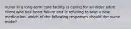 nurse in a long-term care facility is caring for an older adult client who has heart failure and is refusing to take a new medication. which of the following responses should the nurse make?