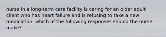 nurse in a long-term care facility is caring for an older adult client who has heart failure and is refusing to take a new medication. which of the following responses should the nurse make?