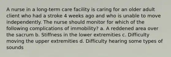 A nurse in a long-term care facility is caring for an older adult client who had a stroke 4 weeks ago and who is unable to move independently. The nurse should monitor for which of the following complications of immobility? a. A reddened area over the sacrum b. Stiffness in the lower extremities c. Difficulty moving the upper extremities d. Difficulty hearing some types of sounds