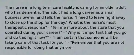 The nurse in a long-term care facility is caring for an older adult who has dementia. The adult had a long career as a small business owner, and tells the nurse, "I need to leave right away to close up the shop for the day." What is the nurse's most therapeutic response? - "Tell me more about the store that you operated during your career?" - "Why is it important that you go and do this right now?" - "I am certain that someone will be taking care of that task for you." - "Remember that you are not responsible for doing that anymore."