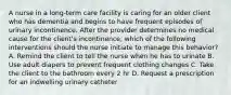 A nurse in a long-term care facility is caring for an older client who has dementia and begins to have frequent episodes of urinary incontinence. After the provider determines no medical cause for the client's incontinence, which of the following interventions should the nurse initiate to manage this behavior? A. Remind the client to tell the nurse when he has to urinate B. Use adult diapers to prevent frequent clothing changes C. Take the client to the bathroom every 2 hr D. Request a prescription for an indwelling urinary catheter