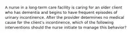 A nurse in a long-term care facility is caring for an older client who has dementia and begins to have frequent episodes of urinary incontinence. After the provider determines no medical cause for the client's incontinence, which of the following interventions should the nurse initiate to manage this behavior?