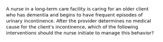 A nurse in a long-term care facility is caring for an older client who has dementia and begins to have frequent episodes of urinary incontinence. After the provider determines no medical cause for the client's incontinence, which of the following interventions should the nurse initiate to manage this behavior?