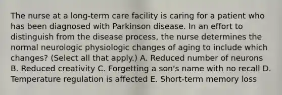 The nurse at a long-term care facility is caring for a patient who has been diagnosed with Parkinson disease. In an effort to distinguish from the disease process, the nurse determines the normal neurologic physiologic changes of aging to include which changes? (Select all that apply.) A. Reduced number of neurons B. Reduced creativity C. Forgetting a son's name with no recall D. Temperature regulation is affected E. Short-term memory loss