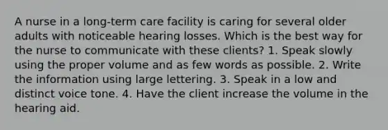 A nurse in a long-term care facility is caring for several older adults with noticeable hearing losses. Which is the best way for the nurse to communicate with these clients? 1. Speak slowly using the proper volume and as few words as possible. 2. Write the information using large lettering. 3. Speak in a low and distinct voice tone. 4. Have the client increase the volume in the hearing aid.