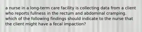 a nurse in a long-term care facility is collecting data from a client who reports fullness in the rectum and abdominal cramping. which of the following findings should indicate to the nurse that the client might have a fecal impaction?