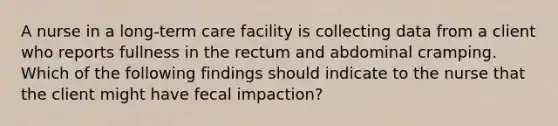 A nurse in a long-term care facility is collecting data from a client who reports fullness in the rectum and abdominal cramping. Which of the following findings should indicate to the nurse that the client might have fecal impaction?