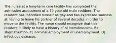 The nurse at a long-term care facility has completed the admission assessment of a 79-year-old male resident. The resident has identified himself as gay and has expressed sadness at having to leave his partner of several decades in order to move to the facility. The nurse should recognize that this resident is likely to have a history of A) homelessness. B) stigmatization. C) nominal employment or unemployment. D) infectious diseases.