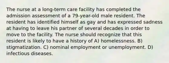 The nurse at a long-term care facility has completed the admission assessment of a 79-year-old male resident. The resident has identified himself as gay and has expressed sadness at having to leave his partner of several decades in order to move to the facility. The nurse should recognize that this resident is likely to have a history of A) homelessness. B) stigmatization. C) nominal employment or unemployment. D) infectious diseases.