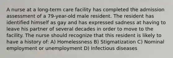 A nurse at a long-term care facility has completed the admission assessment of a 79-year-old male resident. The resident has identified himself as gay and has expressed sadness at having to leave his partner of several decades in order to move to the facility. The nurse should recognize that this resident is likely to have a history of: A) Homelessness B) Stigmatization C) Nominal employment or unemployment D) Infectious diseases