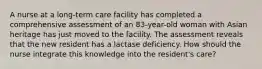 A nurse at a long-term care facility has completed a comprehensive assessment of an 83-year-old woman with Asian heritage has just moved to the facility. The assessment reveals that the new resident has a lactase deficiency. How should the nurse integrate this knowledge into the resident's care?