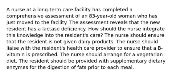 A nurse at a long-term care facility has completed a comprehensive assessment of an 83-year-old woman who has just moved to the facility. The assessment reveals that the new resident has a lactase deficiency. How should the nurse integrate this knowledge into the resident's care? The nurse should ensure that the resident is not given dairy products. The nurse should liaise with the resident's health care provider to ensure that a B-vitamin is prescribed. The nurse should arrange for a vegetarian diet. The resident should be provided with supplementary dietary enzymes for the digestion of fats prior to each meal.