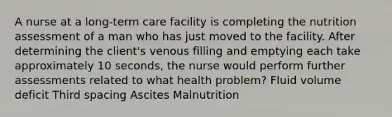 A nurse at a long-term care facility is completing the nutrition assessment of a man who has just moved to the facility. After determining the client's venous filling and emptying each take approximately 10 seconds, the nurse would perform further assessments related to what health problem? Fluid volume deficit Third spacing Ascites Malnutrition