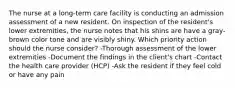 The nurse at a long-term care facility is conducting an admission assessment of a new resident. On inspection of the resident's lower extremities, the nurse notes that his shins are have a gray-brown color tone and are visibly shiny. Which priority action should the nurse consider? -Thorough assessment of the lower extremities -Document the findings in the client's chart -Contact the health care provider (HCP) -Ask the resident if they feel cold or have any pain