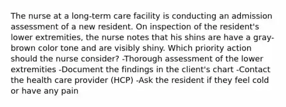 The nurse at a long-term care facility is conducting an admission assessment of a new resident. On inspection of the resident's lower extremities, the nurse notes that his shins are have a gray-brown color tone and are visibly shiny. Which priority action should the nurse consider? -Thorough assessment of the lower extremities -Document the findings in the client's chart -Contact the health care provider (HCP) -Ask the resident if they feel cold or have any pain