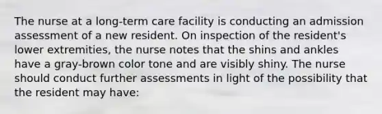 The nurse at a long-term care facility is conducting an admission assessment of a new resident. On inspection of the resident's lower extremities, the nurse notes that the shins and ankles have a gray-brown color tone and are visibly shiny. The nurse should conduct further assessments in light of the possibility that the resident may have: