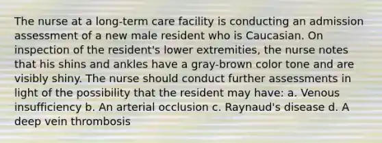 The nurse at a long-term care facility is conducting an admission assessment of a new male resident who is Caucasian. On inspection of the resident's lower extremities, the nurse notes that his shins and ankles have a gray-brown color tone and are visibly shiny. The nurse should conduct further assessments in light of the possibility that the resident may have: a. Venous insufficiency b. An arterial occlusion c. Raynaud's disease d. A deep vein thrombosis