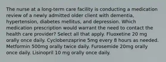 The nurse at a long-term care facility is conducting a medication review of a newly admitted older client with dementia, hypertension, diabetes mellitus, and depression. Which medication prescription would warrant the need to contact the health care provider? Select all that apply. Fluoxetine 20 mg orally once daily. Cyclobenzaprine 5mg every 8 hours as needed. Metformin 500mg orally twice daily. Furosemide 20mg orally once daily. Lisinopril 10 mg orally once daily.