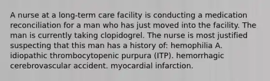 A nurse at a long-term care facility is conducting a medication reconciliation for a man who has just moved into the facility. The man is currently taking clopidogrel. The nurse is most justified suspecting that this man has a history of: hemophilia A. idiopathic thrombocytopenic purpura (ITP). hemorrhagic cerebrovascular accident. myocardial infarction.