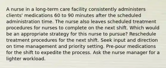 A nurse in a long-term care facility consistently administers clients' medications 60 to 90 minutes after the scheduled administration time. The nurse also leaves scheduled treatment procedures for nurses to complete on the next shift. Which would be an appropriate strategy for this nurse to pursue? Reschedule treatment procedures for the next shift. Seek input and direction on time management and priority setting. Pre-pour medications for the shift to expedite the process. Ask the nurse manager for a lighter workload.