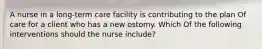 A nurse in a long-term care facility is contributing to the plan Of care for a client who has a new ostomy. Which Of the following interventions should the nurse include?