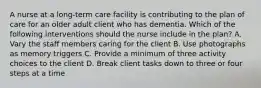 A nurse at a long-term care facility is contributing to the plan of care for an older adult client who has dementia. Which of the following interventions should the nurse include in the plan? A. Vary the staff members caring for the client B. Use photographs as memory triggers C. Provide a minimum of three activity choices to the client D. Break client tasks down to three or four steps at a time