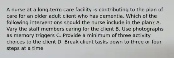 A nurse at a long-term care facility is contributing to the plan of care for an older adult client who has dementia. Which of the following interventions should the nurse include in the plan? A. Vary the staff members caring for the client B. Use photographs as memory triggers C. Provide a minimum of three activity choices to the client D. Break client tasks down to three or four steps at a time