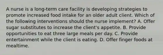 A nurse is a long-term care facility is developing strategies to promote increased food intake for an older adult client. Which of the following interventions should the nurse implement? A. Offer sugar substitutes to increase the client's appetite. B. Provide opportunities to eat three large meals per day. C. Provide entertainment while the client is eating. D. Offer finger foods at mealtime.