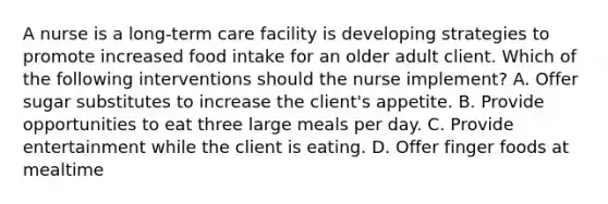 A nurse is a long-term care facility is developing strategies to promote increased food intake for an older adult client. Which of the following interventions should the nurse implement? A. Offer sugar substitutes to increase the client's appetite. B. Provide opportunities to eat three large meals per day. C. Provide entertainment while the client is eating. D. Offer finger foods at mealtime