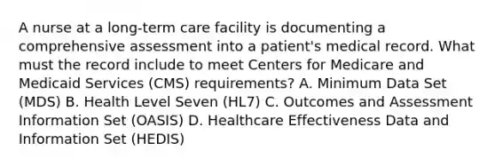 A nurse at a long-term care facility is documenting a comprehensive assessment into a patient's medical record. What must the record include to meet Centers for Medicare and Medicaid Services (CMS) requirements? A. Minimum Data Set (MDS) B. Health Level Seven (HL7) C. Outcomes and Assessment Information Set (OASIS) D. Healthcare Effectiveness Data and Information Set (HEDIS)