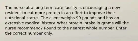 The nurse at a long-term care facility is encouraging a new resident to eat more protein in an effort to improve their nutritional status. The client weighs 99 pounds and has an extensive medical history. What protein intake in grams will the nurse recommend? Round to the nearest whole number. Enter the correct number only.