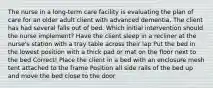 The nurse in a long-term care facility is evaluating the plan of care for an older adult client with advanced dementia. The client has had several falls out of bed. Which initial intervention should the nurse implement? Have the client sleep in a recliner at the nurse's station with a tray table across their lap Put the bed in the lowest position with a thick pad or mat on the floor next to the bed Correct! Place the client in a bed with an enclosure mesh tent attached to the frame Position all side rails of the bed up and move the bed close to the door