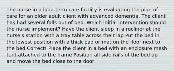 The nurse in a long-term care facility is evaluating the plan of care for an older adult client with advanced dementia. The client has had several falls out of bed. Which initial intervention should the nurse implement? Have the client sleep in a recliner at the nurse's station with a tray table across their lap Put the bed in the lowest position with a thick pad or mat on the floor next to the bed Correct! Place the client in a bed with an enclosure mesh tent attached to the frame Position all side rails of the bed up and move the bed close to the door