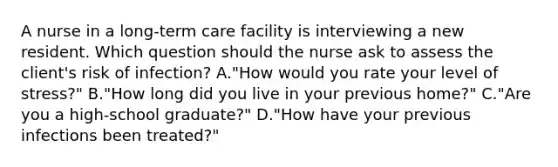 A nurse in a long-term care facility is interviewing a new resident. Which question should the nurse ask to assess the client's risk of infection? A."How would you rate your level of stress?" B."How long did you live in your previous home?" C."Are you a high-school graduate?" D."How have your previous infections been treated?"