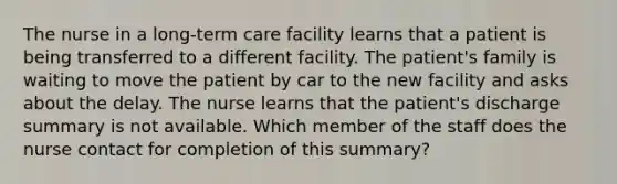 The nurse in a long-term care facility learns that a patient is being transferred to a different facility. The patient's family is waiting to move the patient by car to the new facility and asks about the delay. The nurse learns that the patient's discharge summary is not available. Which member of the staff does the nurse contact for completion of this summary?