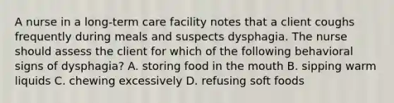 A nurse in a long-term care facility notes that a client coughs frequently during meals and suspects dysphagia. The nurse should assess the client for which of the following behavioral signs of dysphagia? A. storing food in the mouth B. sipping warm liquids C. chewing excessively D. refusing soft foods