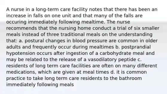 A nurse in a long-term care facility notes that there has been an increase in falls on one unit and that many of the falls are occuring immediately following mealtime. The nurse recommends that the nursing home conduct a trial of six smaller meals instead of three traditional meals on the understanding that: a. postural changes in blood pressure are common in older adults and frequently occur during mealtimes b. postprandial hypotension occurs after ingestion of a carbohydrate meal and may be related to the release of a vasodilatory peptide c. residents of long term care facilities are often on many different medications, which are given at meal times d. it is common practice to take long term care residents to the bathroom immediately following meals