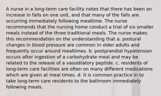 A nurse in a long-term care facility notes that there has been an increase in falls on one unit, and that many of the falls are occurring immediately following mealtime. The nurse recommends that the nursing home conduct a trial of six smaller meals instead of the three traditional meals. The nurse makes this recommendation on the understanding that a. postural changes in blood pressure are common in older adults and frequently occur around mealtimes. b. postprandial hypotension occurs after ingestion of a carbohydrate meal and may be related to the release of a vasodilatory peptide. c. residents of long-term care facilities are often on many different medications which are given at meal times. d. it is common practice in to take long-term care residents to the bathroom immediately following meals.