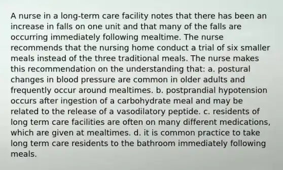 A nurse in a long-term care facility notes that there has been an increase in falls on one unit and that many of the falls are occurring immediately following mealtime. The nurse recommends that the nursing home conduct a trial of six smaller meals instead of the three traditional meals. The nurse makes this recommendation on the understanding that: a. postural changes in blood pressure are common in older adults and frequently occur around mealtimes. b. postprandial hypotension occurs after ingestion of a carbohydrate meal and may be related to the release of a vasodilatory peptide. c. residents of long term care facilities are often on many different medications, which are given at mealtimes. d. it is common practice to take long term care residents to the bathroom immediately following meals.