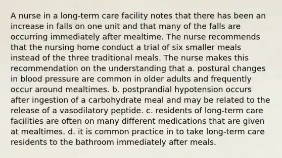 A nurse in a long-term care facility notes that there has been an increase in falls on one unit and that many of the falls are occurring immediately after mealtime. The nurse recommends that the nursing home conduct a trial of six smaller meals instead of the three traditional meals. The nurse makes this recommendation on the understanding that a. postural changes in blood pressure are common in older adults and frequently occur around mealtimes. b. postprandial hypotension occurs after ingestion of a carbohydrate meal and may be related to the release of a vasodilatory peptide. c. residents of long-term care facilities are often on many different medications that are given at mealtimes. d. it is common practice in to take long-term care residents to the bathroom immediately after meals.