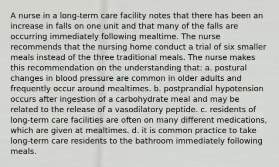 A nurse in a long-term care facility notes that there has been an increase in falls on one unit and that many of the falls are occurring immediately following mealtime. The nurse recommends that the nursing home conduct a trial of six smaller meals instead of the three traditional meals. The nurse makes this recommendation on the understanding that: a. postural changes in blood pressure are common in older adults and frequently occur around mealtimes. b. postprandial hypotension occurs after ingestion of a carbohydrate meal and may be related to the release of a vasodilatory peptide. c. residents of long-term care facilities are often on many different medications, which are given at mealtimes. d. it is common practice to take long-term care residents to the bathroom immediately following meals.