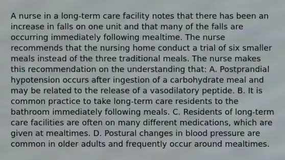 A nurse in a long-term care facility notes that there has been an increase in falls on one unit and that many of the falls are occurring immediately following mealtime. The nurse recommends that the nursing home conduct a trial of six smaller meals instead of the three traditional meals. The nurse makes this recommendation on the understanding that: A. Postprandial hypotension occurs after ingestion of a carbohydrate meal and may be related to the release of a vasodilatory peptide. B. It is common practice to take long-term care residents to the bathroom immediately following meals. C. Residents of long-term care facilities are often on many different medications, which are given at mealtimes. D. Postural changes in blood pressure are common in older adults and frequently occur around mealtimes.