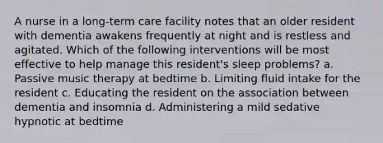 A nurse in a long-term care facility notes that an older resident with dementia awakens frequently at night and is restless and agitated. Which of the following interventions will be most effective to help manage this resident's sleep problems? a. Passive music therapy at bedtime b. Limiting fluid intake for the resident c. Educating the resident on the association between dementia and insomnia d. Administering a mild sedative hypnotic at bedtime