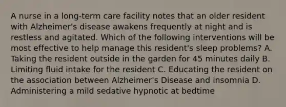 A nurse in a long-term care facility notes that an older resident with Alzheimer's disease awakens frequently at night and is restless and agitated. Which of the following interventions will be most effective to help manage this resident's sleep problems? A. Taking the resident outside in the garden for 45 minutes daily B. Limiting fluid intake for the resident C. Educating the resident on the association between Alzheimer's Disease and insomnia D. Administering a mild sedative hypnotic at bedtime