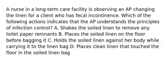 A nurse in a long-term care facility is observing an AP changing the linen for a client who has fecal incontinence. Which of the following actions indicates that the AP understands the principles of infection control? A. Shakes the soiled linen to remove any toilet paper remnants B. Places the soiled linen on the floor before bagging it C. Holds the soiled linen against her body while carrying it to the linen bag D. Places clean linen that touched the floor in the soiled linen bag